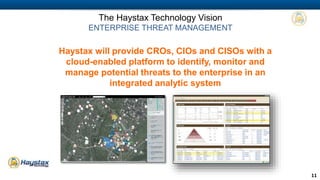 11 
The Haystax Technology Vision 
ENTERPRISE THREAT MANAGEMENT 
Haystax will provide CROs, CIOs and CISOs with a 
cloud-enabled platform to identify, monitor and 
manage potential threats to the enterprise in an 
integrated analytic system 
 