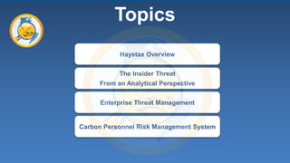 1 
Topics 
Haystax Overview 
The Insider Threat 
From an Analytical Perspective 
Enterprise Threat Management 
Carbon Personnel Risk Management System 
 