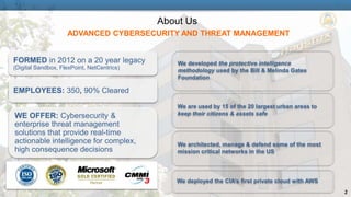 2 
About Us 
ADVANCED CYBERSECURITY AND THREAT MANAGEMENT 
FORMED in 2012 on a 20 year legacy 
(Digital Sandbox, FlexPoint, NetCentrics) 
EMPLOYEES: 350, 90% Cleared 
WE OFFER: Cybersecurity & 
enterprise threat management 
solutions that provide real-time 
actionable intelligence for complex, 
high consequence decisions 
We developed the protective intelligence 
methodology used by the Bill & Melinda Gates 
Foundation 
We are used by 15 of the 20 largest urban areas to 
keep their citizens & assets safe 
We architected, manage & defend some of the most 
mission critical networks in the US 
We deployed the CIA’s first private cloud with AWS 
 