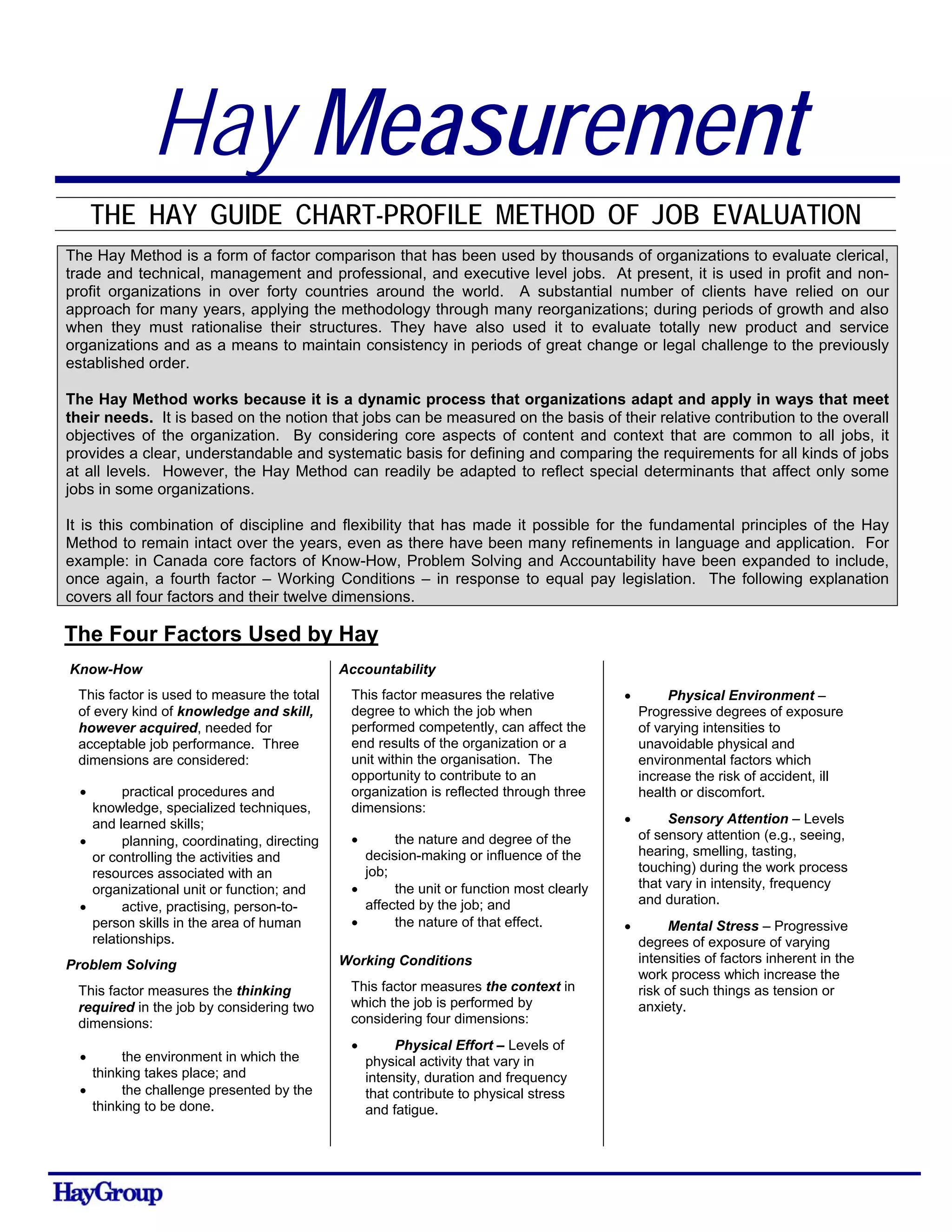 Hay Measurement
THE HAY GUIDE CHART-PROFILE METHOD OF JOB EVALUATION
The Hay Method is a form of factor comparison that has been used by thousands of organizations to evaluate clerical,
trade and technical, management and professional, and executive level jobs. At present, it is used in profit and non-
profit organizations in over forty countries around the world. A substantial number of clients have relied on our
approach for many years, applying the methodology through many reorganizations; during periods of growth and also
when they must rationalise their structures. They have also used it to evaluate totally new product and service
organizations and as a means to maintain consistency in periods of great change or legal challenge to the previously
established order.
The Hay Method works because it is a dynamic process that organizations adapt and apply in ways that meet
their needs. It is based on the notion that jobs can be measured on the basis of their relative contribution to the overall
objectives of the organization. By considering core aspects of content and context that are common to all jobs, it
provides a clear, understandable and systematic basis for defining and comparing the requirements for all kinds of jobs
at all levels. However, the Hay Method can readily be adapted to reflect special determinants that affect only some
jobs in some organizations.
It is this combination of discipline and flexibility that has made it possible for the fundamental principles of the Hay
Method to remain intact over the years, even as there have been many refinements in language and application. For
example: in Canada core factors of Know-How, Problem Solving and Accountability have been expanded to include,
once again, a fourth factor – Working Conditions – in response to equal pay legislation. The following explanation
covers all four factors and their twelve dimensions.
The Four Factors Used by Hay
Know-How
This factor is used to measure the total
of every kind of knowledge and skill,
however acquired, needed for
acceptable job performance. Three
dimensions are considered:
• practical procedures and
knowledge, specialized techniques,
and learned skills;
• planning, coordinating, directing
or controlling the activities and
resources associated with an
organizational unit or function; and
• active, practising, person-to-
person skills in the area of human
relationships.
Problem Solving
This factor measures the thinking
required in the job by considering two
dimensions:
• the environment in which the
thinking takes place; and
• the challenge presented by the
thinking to be done.
Accountability
This factor measures the relative
degree to which the job when
performed competently, can affect the
end results of the organization or a
unit within the organisation. The
opportunity to contribute to an
organization is reflected through three
dimensions:
• the nature and degree of the
decision-making or influence of the
job;
• the unit or function most clearly
affected by the job; and
• the nature of that effect.
Working Conditions
This factor measures the context in
which the job is performed by
considering four dimensions:
• Physical Effort – Levels of
physical activity that vary in
intensity, duration and frequency
that contribute to physical stress
and fatigue.
• Physical Environment –
Progressive degrees of exposure
of varying intensities to
unavoidable physical and
environmental factors which
increase the risk of accident, ill
health or discomfort.
• Sensory Attention – Levels
of sensory attention (e.g., seeing,
hearing, smelling, tasting,
touching) during the work process
that vary in intensity, frequency
and duration.
• Mental Stress – Progressive
degrees of exposure of varying
intensities of factors inherent in the
work process which increase the
risk of such things as tension or
anxiety.
 