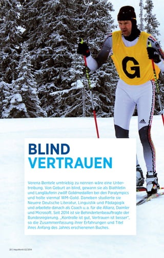 BLIND 
VERTRAUEN 
Verena Bentele umtriebig zu nennen wäre eine Unter­treibung. 
20 | HaysWorld 02/2014 
Von Geburt an blind, gewann sie als Biathletin 
und Langläuferin zwölf Goldmedaillen bei den Paralympics 
und holte viermal WM-Gold. Daneben studierte sie 
Neuere Deutsche Literatur, Linguistik und Pädagogik 
und arbeitete danach als Coach u. a. für die Allianz, Daimler 
und Microsoft. Seit 2014 ist sie Behinderten­beauftragte 
der 
Bundesregierung. „Kontrolle ist gut, Vertrauen ist besser“, 
so die Zusammen­fassung 
ihrer Erfahrungen und Titel 
ihres Anfang des Jahres erschienenen Buches. 
 