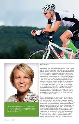 Von Jana Nolte 
Berlin, Ende Juni. Verena Bentele steckt im Stress. Gerade 
war sie auf einer Tagung in New York, kommende Woche 
stehen Termine in Potsdam, Berlin und München auf dem 
Programm und am dazwischen liegenden Wochenende 
will sie gemeinsam mit ihrem Piloten den norwegischen 
Radmarathon von Trondheim nach Oslo fahren. 540 Kilo-meter. 
„Ich bin nicht optimal vorbereitet“, sagt Bentele, 
„aber so gut, wie es in meiner derzeitigen beruflichen 
Situation eben geht. Und ich vertraue darauf, dass Alex 
und ich es gemeinsam schon schaffen.“ Da ist es, das 
Schlüsselwort: Vertrauen. Es spielt eine wichtige Rolle 
in Verena Benteles Leben. Eine wichtigere als im Leben 
anderer Menschen? „Vertrauen ist für alle ein großes 
Thema. Natürlich beschäftigt es mich aufgrund meiner 
Sehbehinderung in besonderer Weise, vor allem aber ist 
es relevant für mich als Sportlerin, die immer noch mehr 
aus sich herausholen will.“ 
Tempo könnte Verena Benteles zweiter Vorname sein. 
Egal, was sie macht, sie macht es flott – dass sie deswe-gen 
öfter mal gegen Baucontainer, Mülleimer oder Ver-kehrsschilder 
läuft, nimmt sie in Kauf. „Ich bin es gewohnt, 
aufzustehen und weiterzulaufen, Liegenbleiben ist keine 
Option.“ Schon als Kind habe sie Hindernisse, die aus ihrer 
Blindheit resultierten, nicht akzeptiert. Und ihre Eltern 
ließen ihr die Freiheit, ihre Grenzen zu erweitern – auch 
wenn das die eine oder andere Verletzung bedeutete. 
So autonom sie heute durchs Leben läuft, als Sportlerin 
geht es nicht ohne Begleiter. Hier leiht ihr der Begleit­läufer 
seine Augen, sie muss sich hundertprozentig 
darauf verlassen können, dass seine Ansagen korrekt 
„Ich bin es gewohnt, aufzustehen 
und weiterzulaufen, Liegenbleiben 
ist keine Option.“ 
22 | HaysWorld 02/2014 
 