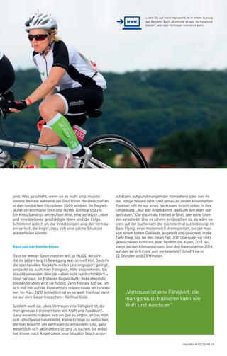 Lesen Sie auf www.haysworld.de in einem Auszug 
aus Benteles Buch „Kontrolle ist gut, Vertrauen ist 
besser“, wie man Vertrauen trainieren kann. 
HaysWorld 02/2014 | 23 
sind. Was geschieht, wenn sie es nicht sind, musste 
Verena Bentele während der Deutschen Meisterschaften 
in den nordischen Disziplinen 2009 erleben. Ihr Begleit-läufer 
verwechselte links und rechts, Bentele stürzte. 
Ein Kreuzbandriss am rechten Knie, eine verletzte Leber 
und eine bleibend geschädigte Niere sind die Folge. 
Schlimmer jedoch als die Verletzungen wog der Vertrau-ensverlust, 
die Angst, dass sich eine solche Situation 
wiederholen könnte. 
Raus aus der Komfortzone 
Dass sie wieder Sport machen will, ja MUSS, wird ihr, 
die ihr Leben lang in Bewegung war, schnell klar. Dass ihr 
die spektakuläre Rückkehr in den Leistungssport gelingt, 
verdankt sie auch ihrer Fähigkeit, Hilfe anzunehmen. Sie 
braucht jemanden, dem sie – eben nicht nur buchstäblich – 
blind vertraut. Im früheren Begleitläufer ihres ebenfalls 
blinden Bruders wird sie fündig. Zehn Monate hat sie, um 
sich mit ihm auf die Paralympics in Vancouver vorzuberei-ten. 
Im März 2010 schließlich ist es so weit: Fünfmal steht 
sie auf dem Siegertreppchen – fünfmal Gold. 
Seitdem weiß sie, „dass Vertrauen eine Fähigkeit ist, die 
man genauso trainieren kann wie Kraft und Ausdauer“. 
Ganz wesentlich dabei: sich ein Ziel zu setzen, an das man 
sich schrittweise herantastet. Kleine Erfolge zu verbuchen, 
die man braucht, um Vertrauen zu entwickeln. Und, ganz 
wesentlich: sich aktiv Unterstützung zu suchen. Sie selbst 
hat immer noch Angst davor, eine Situation falsch einzu-schätzen, 
aufgrund mangelnder Kompetenz oder weil ihr 
das nötige Wissen fehlt. Und genau an diesen krisenhaften 
Punkten hilft ihr nur eines: Vertrauen. In sich selbst, in ihre 
Umgebung. „Nur wer Angst kennt, weiß um den Wert von 
Vertrauen.“ Die maximale Freiheit erfährt, wer seine Gren-zen 
verschiebt. Und es scheint ein bisschen so, als wäre sie 
stets auf der Suche nach der nächsten Herausforderung: Im 
Base Flying, einer modernen Extremsportart, bei der man 
von einem hohen Gebäude, angeseilt und gesichert, in die 
Tiefe fliegt, übt sie den freien Fall, 2011 überquert sie trotz 
gebrochenen Arms mit dem Tandem die Alpen, 2013 be-steigt 
sie den Kilimandscharo. Und den Radmarathon 2014, 
auf den sie sich Ende Juni vorbereitete? Schafft sie in 
22 Stunden und 23 Minuten. 
„Vertrauen ist eine Fähigkeit, die 
man genauso trainieren kann wie 
Kraft und Ausdauer.“ 
 