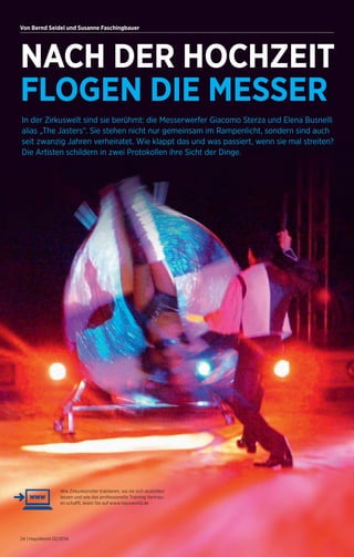 Von Bernd Seidel und Susanne Faschingbauer 
NACH DER HOCHZEIT 
FLOGEN DIE MESSER 
In der Zirkuswelt sind sie berühmt: die Messer­werfer 
Giacomo Sterza und Elena Busnelli 
alias „The Jasters“. Sie stehen nicht nur gemeinsam im Rampenlicht, sondern sind auch 
seit zwanzig Jahren verheiratet. Wie klappt das und was passiert, wenn sie mal streiten? 
Die Artisten schildern in zwei Protokollen ihre Sicht der Dinge. 
Wie Zirkuskünstler trainieren, wo sie sich ausbilden 
lassen und wie das professionelle Training Vertrau-en 
schafft, lesen Sie auf www.haysworld.de 
24 | HaysWorld 02/2014 
 