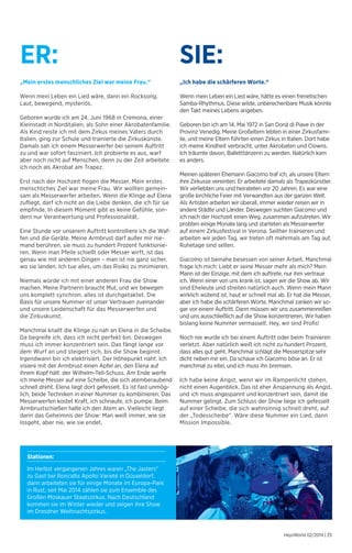 „Mein erstes menschliches Ziel war meine Frau.“ 
Wenn mein Leben ein Lied wäre, dann ein Rocksong. 
Laut, bewegend, mysteriös. 
Geboren wurde ich am 24. Juni 1968 in Cremona, einer 
Kleinstadt in Norditalien, als Sohn einer Akrobatenfamilie. 
Als Kind reiste ich mit dem Zirkus meines Vaters durch 
Italien, ging zur Schule und trainierte die Zirkuskünste. 
Damals sah ich einem Messerwerfer bei seinem Auftritt 
zu und war sofort fasziniert. Ich probierte es aus, warf 
aber noch nicht auf Menschen, denn zu der Zeit arbeitete 
ich noch als Akrobat am Trapez. 
Erst nach der Hochzeit flogen die Messer. Mein erstes 
menschliches Ziel war meine Frau. Wir wollten gemein-sam 
als Messerwerfer arbeiten. Wenn die Klinge auf Elena 
zufliegt, darf ich nicht an die Liebe denken, die ich für sie 
empfinde. In diesem Moment gibt es keine Gefühle, son-dern 
nur Verantwortung und Professionalität. 
Eine Stunde vor unserem Auftritt kontrolliere ich die Waf-fen 
und die Geräte. Meine Armbrust darf außer mir nie-mand 
berühren, sie muss zu hundert Prozent funktionie-ren. 
Wenn man Pfeile schießt oder Messer wirft, ist das 
genau wie mit anderen Dingen – man ist nie ganz sicher, 
wo sie landen. Ich tue alles, um das Risiko zu minimieren. 
Niemals würde ich mit einer anderen Frau die Show 
machen. Meine Partnerin braucht Mut, und wir bewegen 
uns komplett synchron, alles ist durchgetaktet. Die 
Basis für unsere Nummer ist unser Vertrauen zueinander 
und unsere Leidenschaft für das Messerwerfen und 
die Zirkuskunst. 
Manchmal knallt die Klinge zu nah an Elena in die Scheibe. 
Da begreife ich, dass ich nicht perfekt bin. Deswegen 
muss ich immer konzentriert sein. Das fängt lange vor 
dem Wurf an und steigert sich, bis die Show beginnt. 
Irgendwann bin ich elektrisiert. Der Höhepunkt naht: Ich 
visiere mit der Armbrust einen Apfel an, den Elena auf 
ihrem Kopf hält: der Wilhelm-Tell-Schuss. Am Ende werfe 
ich meine Messer auf eine Scheibe, die sich atem­beraubend 
schnell dreht. Elena liegt dort gefesselt. Es ist fast unmög-lich, 
beide Techniken in einer Nummer zu kombinieren. Das 
Messerwerfen kostet Kraft, ich schnaufe, ich pumpe. Beim 
Armbrustschießen halte ich den Atem an. Vielleicht liegt 
darin das Geheimnis der Show: Man weiß immer, wie sie 
losgeht, aber nie, wie sie endet. 
„Ich habe die schärferen Worte.“ 
Wenn mein Leben ein Lied wäre, hätte es einen frenetischen 
Samba-Rhythmus. Diese wilde, unberechenbare Musik könnte 
den Takt meines Lebens angeben. 
Geboren bin ich am 14. Mai 1972 in San Donà di Piave in der 
Provinz Venedig. Meine Großeltern lebten in einer Zirkusfami-lie, 
und meine Eltern führten einen Zirkus in Italien. Dort habe 
ich meine Kindheit verbracht, unter Akrobaten und Clowns. 
Ich träumte davon, Balletttänzerin zu werden. Natürlich kam 
es anders. 
Meinen späteren Ehemann Giacomo traf ich, als unsere Eltern 
ihre Zirkusse vereinten. Er arbeitete damals als Trapezkünstler. 
Wir verliebten uns und heirateten vor 20 Jahren. Es war eine 
große kirchliche Feier mit Verwandten aus der ganzen Welt. 
Als Artisten arbeiten wir überall, immer wieder reisen wir in 
andere Städte und Länder. Deswegen suchten Giacomo und 
ich nach der Hochzeit einen Weg, zusammen aufzutreten. Wir 
probten einige Monate lang und starteten als Messerwerfer 
auf einem Zirkusfestival in Verona. Seither trainieren und 
arbeiten wir jeden Tag, wir treten oft mehrmals am Tag auf, 
Ruhetage sind selten. 
Giacomo ist beinahe besessen von seiner Arbeit. Manchmal 
frage ich mich: Liebt er seine Messer mehr als mich? Mein 
Mann ist der Einzige, mit dem ich auftrete, nur ihm vertraue 
ich. Wenn einer von uns krank ist, sagen wir die Show ab. Wir 
sind Eheleute und streiten natürlich auch. Wenn mein Mann 
wirklich wütend ist, haut er schnell mal ab. Er hat die Messer, 
aber ich habe die schärferen Worte. Manchmal zanken wir so-gar 
vor einem Auftritt. Dann müssen wir uns zusammenreißen 
und uns ausschließlich auf die Show konzentrieren. Wir haben 
bislang keine Nummer vermasselt. Hey, wir sind Profis! 
Noch nie wurde ich bei einem Auftritt oder beim Trainieren 
verletzt. Aber natürlich weiß ich nicht zu hundert Prozent, 
dass alles gut geht. Manchmal schlägt die Messerspitze sehr 
dicht neben mir ein. Da schaue ich Giacomo böse an. Er ist 
manchmal zu eitel, und ich muss ihn bremsen. 
Ich habe keine Angst, wenn wir im Rampenlicht stehen, 
nicht einen Augenblick. Das ist eher Anspannung als Angst, 
und ich muss angespannt und konzentriert sein, damit die 
Nummer gelingt. Zum Schluss der Show liege ich gefesselt 
auf einer Scheibe, die sich wahnsinnig schnell dreht, auf 
der „Todesscheibe“. Wäre diese Nummer ein Lied, dann 
Mission Impossible. 
HaysWorld 02/2014 | 25 
ER: SIE: 
Stationen: 
Im Herbst vergangenen Jahres waren „The Jasters“ 
zu Gast bei Roncallis Apollo Varieté in Düsseldorf, 
dann arbeiteten sie für einige Monate im Europa-Park 
in Rust, seit Mai 2014 zählen sie zum Ensemble des 
Großen Moskauer Staatszirkus. Nach Deutschland 
kommen sie im Winter wieder und zeigen ihre Show 
im Dresdner Weihnachtszirkus. 
 