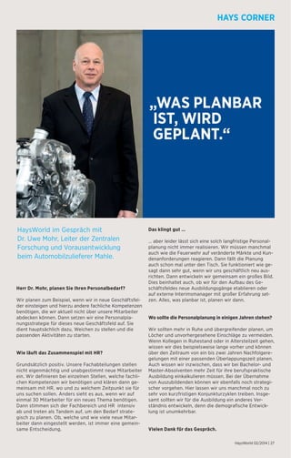 „WAS PLANBAR 
IST, WIRD 
GEPLANT.“ 
HaysWorld 02/2014 | 27 
HaysWorld im Gespräch mit 
Dr. Uwe Mohr, Leiter der Zentralen 
Forschung und Vorausentwicklung 
beim Automobilzulieferer Mahle. 
Herr Dr. Mohr, planen Sie Ihren Personalbedarf? 
Wir planen zum Beispiel, wenn wir in neue Geschäftsfel-der 
einsteigen und hierzu andere fachliche Kompetenzen 
benötigen, die wir aktuell nicht über unsere Mitarbeiter 
abdecken können. Dann setzen wir eine Personalpla-nungsstrategie 
für dieses neue Geschäftsfeld auf. Sie 
dient hauptsächlich dazu, Weichen zu stellen und die 
passenden Aktivitäten zu starten. 
Wie läuft das Zusammenspiel mit HR? 
Grundsätzlich positiv. Unsere Fachabteilungen stellen 
nicht eigenmächtig und unabgestimmt neue Mitarbeiter 
ein. Wir definieren bei einzelnen Stellen, welche fachli-chen 
Kompetenzen wir benötigen und klären dann ge-meinsam 
mit HR, wo und zu welchem Zeitpunkt sie für 
uns suchen sollen. Anders sieht es aus, wenn wir auf 
einmal 30 Mitarbeiter für ein neues Thema benötigen. 
Dann stimmen sich der Fachbereich und HR intensiv 
ab und treten als Tandem auf, um den Bedarf strate-gisch 
zu planen. Ob, welche und wie viele neue Mitar-beiter 
dann eingestellt werden, ist immer eine gemein-same 
Entscheidung. 
Das klingt gut … 
… aber leider lässt sich eine solch langfristige Personal-planung 
nicht immer realisieren. Wir müssen manchmal 
auch wie die Feuerwehr auf veränderte Märkte und Kun-denanforderungen 
reagieren. Dann fällt die Planung 
auch schon mal unter den Tisch. Sie funktioniert wie ge-sagt 
dann sehr gut, wenn wir uns geschäftlich neu aus-richten. 
Dann entwickeln wir gemeinsam ein großes Bild. 
Dies beinhaltet auch, ob wir für den Aufbau des Ge-schäftsfeldes 
neue Ausbildungsgänge etablieren oder 
auf externe Interimsmanager mit großer Erfahrung set-zen. 
Alles, was planbar ist, planen wir dann. 
Wo sollte die Personalplanung in einigen Jahren stehen? 
Wir sollten mehr in Ruhe und übergreifender planen, um 
Löcher und unvorhergesehene Einschläge zu vermeiden. 
Wenn Kollegen in Ruhestand oder in Altersteilzeit gehen, 
wissen wir dies beispielsweise lange vorher und können 
über den Zeitraum von ein bis zwei Jahren Nachfolgere-gelungen 
mit einer passenden Überlappungszeit planen. 
Auch wissen wir inzwischen, dass wir bei Bachelor- und 
Master-Absolventen mehr Zeit für ihre berufspraktische 
Ausbildung einkalkulieren müssen. Bei der Übernahme 
von Auszubildenden können wir ebenfalls noch strategi-scher 
vorgehen. Hier lassen wir uns manchmal noch zu 
sehr von kurzfristigen Konjunkturzyklen treiben. Insge-samt 
sollten wir für die Ausbildung ein anderes Ver-ständnis 
entwickeln, denn die demografische Entwick-lung 
ist unumkehrbar. 
Vielen Dank für das Gespräch. 
 