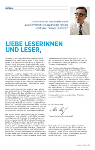 EDITORIAL 
„Ohne Vertrauen funktionieren weder 
zwischenmenschliche Beziehungen noch die 
Gesellschaft noch die Ökonomie.“ 
HaysWorld 02/2014 | 03 
LIEBE LESERINNEN 
UND LESER, 
solchen Fall nicht richtig reagiert, braucht Jahre, um 
den Vertrauensverlust wieder wettzumachen. Wie sich 
dies vermeiden lässt, beschreibt der Artikel „Verlorenes 
Vertrauen zurückgewinnen“ (S. 16). 
Ohne Vertrauen scheint es also nicht zu gehen. Ist es 
demnach der Kontrolle doch vorzuziehen? Die Antwort 
ist ein klares „Jein“. Denn Vertrauen bedeutet immer auch 
Risiko – sich zu irren und enttäuscht zu werden. Vielleicht 
liegt die Lösung ja darin, sich von dem naiven blinden 
Vertrauensbegriff zu distanzieren und stattdessen in die 
Vorleistung zu gehen, wie es der Soziologe Niklas Luhmann 
vorschlägt: indem man selbst Vertrauen schenkt oder sich 
bietende Gelegenheiten nutzt, sich als vertrauenswürdig 
zu erweisen – durch Qualität, Kompetenz und Verlässlich-keit 
sowie dadurch, sich Zeit zu nehmen, gut zuzuhören 
und transparent zu kommunizieren (s. Beitrag „Vertrauens-bildende 
Maß­nahmen“ 
S. 19). 
Dem schließe ich mich an und wünsche Ihnen eine 
anregende Lektüre. 
Ihr Klaus Breitschopf 
Vorstandsvorsitzender der Hays AG 
PS: In letzter Zeit wurde öfter die Bitte an uns heran­getragen, 
mehr Themen aus der Arbeitswelt und der 
Personaldienstleistungsbranche in unser Magazin zu 
integrieren. Diesem Wunsch entsprechen wir gern und 
haben dazu auf den hinteren Seiten der HaysWorld die 
neue Rubrik „Hays’ Corner“ eingerichtet. 
Vertrauen ist gut, Kontrolle ist besser! Oder doch lieber 
umgekehrt? An dieser Frage scheiden sich die Geister. 
Die vierfache Weltmeisterin und zwölffache Paralympics- 
Siegerin Verena Bentele zum Beispiel plädiert für „umge-kehrt“. 
Kontrolle sei gut, doch erst das Vertrauen befähige 
uns, unsere Potenziale voll auszuschöpfen, so das Credo 
der sehbehinderten Ausnahmesportlerin im Porträt (S. 20). 
„Wirklich?“ – werden die Skeptiker unter uns nun fragen. 
Warnte nicht schon Thomas Hobbes vor mehr als 350 Jahren, 
dass der Mensch dem Menschen ein Wolf sei? Und stellen 
wir angesichts der anhaltenden Finanz- und Wirtschaftskrise, 
steigender Kriminalität, der Affären und Skandale nicht 
permanent die Vertrauensfrage – gegenüber der Politik, 
Institutionen und Unternehmen? 
Alles richtig! Und dennoch können wir vertrauen, wie der 
Psychologieprofessor Dr. Peter Walschburger im Interview 
(S. 04) erläutert: „Die Natur schickt uns nicht schutzlos in 
diese Welt, sondern sorgt dafür, dass wir mit einer besonde-ren 
Bindungsfähigkeit auf die Welt kommen – der Fähigkeit 
zu vertrauen.“ Und das ist auch gut so. Denn Vertrauen ist 
eine der wichtigsten „synthetischen Kräfte“ in der Gesell-schaft, 
wie der Philosoph und Soziologe Georg Simmel fest-gestellt 
hat. Ohne Vertrauen funktionieren weder zwischen-menschliche 
Beziehungen noch die Gesellschaft noch die 
Ökonomie, denn sie alle basieren auf dem Prinzip, dass 
Vereinbarungen getroffen und auch eingehalten werden. 
Kein Wunder, dass vor diesem Hintergrund das Vertrauen 
inzwischen als „unsichtbarer Wirtschaftsfaktor“ gehandelt 
wird. Warum, erklärt Professor Reinhard Bachmann im 
gleichnamigen Artikel (S. 09): „Vertrauen ist das soziale 
Kapital von Volkswirtschaften“, sagt der Director des Centre 
for Trust Research an der University of Surrey. Bei Trans­aktionen 
spare es allen Beteiligten Zeit und Kosten und wirke 
daher wie ein Schmiermittel der Wirtschaft. Und das nicht 
nur auf der Makroebene, sondern auch in den direkten 
Beziehungen zwischen Unternehmen und ihren Geschäfts-partnern 
oder Kunden. Wehe dem jedoch, der sein Vertrauen 
verspielt – durch Pannen, Krisen und Skandale. Wer in einem 
 