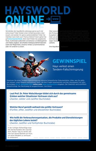 HAYSWORLD 
ONLINE 
ONLINE Sie würden die HaysWorld unterwegs gerne auch mal 
online lesen? Oder fanden einen Artikel besonders inter­essant 
und würden ihn gerne weiterempfehlen? Oder Sie 
möchten noch mehr zum Thema erfahren? Dann gehen Sie 
auf www.haysworld.de. Denn dort finden Sie ungekürzte 
Texte, multimedial aufbereitet und teilweise um Bilder­galerien 
und Videos ergänzt. Sie erhalten Hintergrund­informatio­nen 
sowie die Möglichkeit, einzelne Artikel zu kommen­tieren 
oder mit anderen zu teilen. 
Gewinnen Sie einen Tandem-Fallschirmsprung inklusive fotografischer Dokumentation. Alles, was Sie dafür 
tun müssen: unser Magazin aufmerksam lesen, die drei Fragen beantworten und das Lösungswort mit zehn 
Buchstaben bis 14. November 2014 online unter www.haysworld.de eingeben. Der Gewinner wird schriftlich 
benachrichtigt. Der Rechtsweg ist ausgeschlossen. Viel Glück! 
Laut Prof. Dr. Peter Walschburger bildet sich durch das gemeinsame 
Erleben welcher Situationen Vertrauen stark aus? 
(Zweiter, siebter und zwölfter Buchstabe) 
30 | HaysWorld 02/2014 
Über www.haysworld.de können Sie außerdem kostenlos 
die Printausgabe unseres Magazins abonnieren, einzelne 
Ausgaben nachbestellen und am Gewinnspiel teilnehmen. 
Oder uns einfach mal Ihre Meinung sagen – zum Beispiel, 
ob Ihnen das Onlineformat gefällt. Wir freuen uns auf einen 
regen Austausch und wünschen weiterhin eine anregende 
Lektüre. 
Ihre HaysWorld-Redaktion 
GEWINNSPIEL 
Hays verlost einen 
Tandem-Fallschirmsprung 
Welcher Beruf genießt weltweit das größte Vertrauen? 
(Fünfter, elfter, zwölfter und dreizehnter Buchstabe) 
Wie heißt die Verbraucherorganisation, die Produkte und Dienstleistungen 
des täglichen Lebens testet? 
(Zweiter, zwölfter und fünfzehnter Buchstabe) 
In der richtigen Reihenfolge erge-ben 
die Buchstaben das Lösungs-wort. 
Kleiner Tipp: Es verrät, was 
man laut Verena Bentele tun muss, 
um seine Fähigkeit zu vertrauen 
zu verbessern: 
 