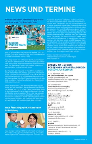 NEWS UND TERMINE 
Hays ist offizieller Rekrutierungspartner 
des New York City Football Clubs 
Hays ist offizieller Rekrutierungspartner des New York City 
Football Clubs, eines neuen Franchise der US-amerikanischen 
Profiliga Major League Soccer (MLS). 
Hays pflegt bereits eine erfolgreiche Beziehung zum Meister 
der Barclays Premier League, dem Manchester City Football 
Club, als offizieller Rekrutierungspartner dieses Spitzenver-eins. 
Der Manchester City FC und der New York City FC 
gehören beide zur City Football Group. 
Der New York City FC wurde im Mai 2013 in einer Partner-schaft 
mit den New York Yankees gegründet und wird sein 
erstes Spiel im März 2015 bestreiten. Zum Auftakt der drei-jährigen 
Partnerschaft als offizieller Rekrutierungspartner 
will Hays den New York City FC dabei unterstützen, die vom 
Club benötigten Fachkräfte außerhalb des Mannschafts­kaders 
zu rekrutieren. 
Sholto Douglas-Home, Chief Marketing Officer bei Hays, er-klärte: 
„Wir sind stolz darauf, der offizielle Rekrutierungspart-ner 
des New York City FC zu sein. Dies sind spannende Zeiten 
in der Major League Soccer, und wir sind begeistert, dass wir 
den Club bei seinen ehrgeizigen Plänen in der Liga unterstüt-zen 
können. Für unser eigenes Geschäft in New York und 
Nordamerika verfolgen wir ähnlich kühne Wachstumsambitio-nen. 
Wir freuen uns darauf, den Erfolg des New York City FC 
auf dem Spielfeld und außerhalb davon teilen zu dürfen.“ 
Neue Ärztin für junge Krebspatienten 
in Heidelberg 
Hays finanziert seit April 2009 eine Arztstelle am Zentrum 
für Kinder- und Jugendmedizin Heidelberg, um das Be-handlungsteam 
der kinderonkologischen Ambulanz und 
Tagesklinik durch eine zusätzliche Ärztin zu entlasten. 
Seit dem 25. September dieses Jahres hat diese Stelle nun 
Frau Dr. Mutlu Kartal-Kaess inne. Die 34-jährige Fachärztin 
ist auf die Behandlung krebskranker Kinder und Jugendlicher 
spezialisiert. „Kinder und Jugendliche mit Krebserkrankun-gen 
brauchen eine besondere Betreuung, genau wie auch 
ihre Familien – und dies häufig über einen langen Zeitraum. 
Ich sehe das als eine große Herausforderung und auch sehr 
spezielle Bereicherung. Mir macht der Beruf sehr viel Freude“, 
erklärt Kartal-Kaess ihre Motivation, sich auf die Fachrich-tung 
pädiatrische Onkologie zu spezialisieren. Insgesamt 
kümmern sich drei Ärzte um die rund 50 Säuglinge, Klein-und 
Schulkinder mit verschiedenen Krebserkrankungen, die 
täglich in die kinderonkologische Ambulanz und Tagesklinik 
kommen. Ziel des Teams ist es, möglichst viele Behandlun-gen 
und Untersuchungen ambulant oder in der Tagesklinik 
durchzuführen, damit die Kinder die restliche Zeit daheim 
bei Eltern und Geschwistern verbringen können. 
Weitere Informationen im Internet: 
kinderonkologie.klinikum.uni-heidelberg.de 
www.hays.de/CSR 
LERNEN SIE HAYS BEI 
FOLGENDEN VERANSTALTUNGEN 
PERSÖNLICH KENNEN 
12. – 14. November 2014 
49. Symposium Einkauf und Logistik 
Europas größter Kongress für 
Einkaufsverantwortliche und Supply Manager 
Hotel InterContinental; Berlin 
20. November 2014 
VDI nachrichten Recruiting Tag 
Karrieremesse für Ingenieure 
MOC Veranstaltungscenter; München 
12. Dezember 2014 
VDI nachrichten Recruiting Tag 
Karrieremesse für Ingenieure 
Handelskammer; Hamburg 
16. – 20 März 2015 
CeBIT 
job and career at CeBIT 
Messegelände; Hannover 
13. – 17. April 2015 
HANNOVER MESSE 
Job and career at HANNOVER MESSE 
Messegelände; Hannover 
15. – 19. Juni 2015 
ACHEMA 
Weltweit größte Messe der Prozessindustrie für 
chemische Technik, Verfahrenstechnik und 
Biotechnologie 
Messegelände Halle/Stand 9.2 E9; 
Frankfurt am Main 
HaysWorld 02/2014 | 31 
 