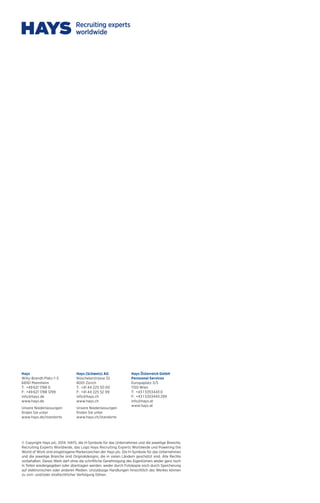 Hays 
Willy-Brandt-Platz 1–3 
68161 Mannheim 
T: +49 621 1788 0 
F: +49 621 1788 1299 
info@hays.de 
www.hays.de 
Unsere Niederlassungen 
finden Sie unter 
www.hays.de/standorte 
Hays (Schweiz) AG 
Nüschelerstrasse 32 
8001 Zürich 
T: +41 44 225 50 00 
F: +41 44 225 52 99 
info@hays.ch 
www.hays.ch 
Unsere Niederlassungen 
finden Sie unter 
www.hays.ch/standorte 
Hays Österreich GmbH 
Personnel Services 
Europaplatz 3/5 
1150 Wien 
T: +43 1 5353443 0 
F: +43 1 5353443 299 
info@hays.at 
www.hays.at 
© Copyright Hays plc, 2014. HAYS, die H-Symbole für das Unternehmen und die jeweilige Branche, 
Recruiting Experts Worldwide, das Logo Hays Recruiting Experts Worldwide und Powering the 
World of Work sind eingetragene Markenzeichen der Hays plc. Die H-Symbole für das Unternehmen 
und die jeweilige Branche sind Originaldesigns, die in vielen Ländern geschützt sind. Alle Rechte 
vorbehalten. Dieses Werk darf ohne die schriftliche Genehmigung des Eigentümers weder ganz noch 
in Teilen wiedergegeben oder übertragen werden, weder durch Fotokopie noch durch Speicherung 
auf elektronischen oder anderen Medien. Unzulässige Handlungen hinsichtlich des Werkes können 
zu zivil- und/oder strafrechtlicher Verfolgung führen. 
