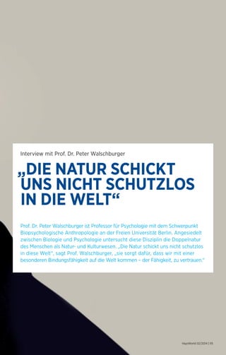 „DIE NATUR SCHICKT 
UNS NICHT SCHUTZLOS 
IN DIE WELT“ 
HaysWorld 02/2014 | 05 
Interview mit Prof. Dr. Peter Walschburger 
Prof. Dr. Peter Walschburger ist Professor für Psychologie mit dem Schwerpunkt 
Biopsychologische Anthropologie an der Freien Universität Berlin. Angesiedelt 
zwischen Biologie und Psychologie untersucht diese Disziplin die Doppelnatur 
des Menschen als Natur- und Kulturwesen. „Die Natur schickt uns nicht schutzlos 
in diese Welt“, sagt Prof. Walschburger, „sie sorgt dafür, dass wir mit einer 
besonderen Bindungsfähigkeit auf die Welt kommen – der Fähigkeit, zu vertrauen.“ 
 