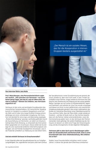 Prof. Walschburger, eine Personalentwicklerin sagte 
mir neulich: „Alle sprechen von Vertrauen – nur kann 
keiner genau sagen, was das ist, und vor allem nicht, wie 
man es aufbaut.“ Können Sie erklären, was Vertrauen 
eigentlich ist? 
Vertrauen ist der erste und wichtigste Grundbaustein des 
menschlichen Sozialverhaltens. Ein menschlicher Säugling 
kommt im Vergleich zu anderen Säugetieren unreif auf 
die Welt und ist über eine lange Kindheit hinweg extrem 
abhängig von einer schützenden Umgebung. Die Evolu-tion 
hat deshalb für eine enge und lebenslang angelegte 
„Mutter-Kind-Bindung“ gesorgt, nachhaltig gefördert durch 
die Ausschüttung von Hormonen, vor allem von Oxytocin. 
Gelingt diese frühe Bindung, so entwickelt das Kind seinen 
Eltern gegenüber ein Urvertrauen. Dieses bildet die Grund-lage 
für eine wachsende kindliche Unternehmungslust und 
Neugier, sich auf fremde Sozialpartner einzulassen, was in 
der Pubertät schließlich zur Ablösung von den Eltern führt. 
Und wie entsteht Vertrauen im Erwachsenenalter? 
In der Pubertät reifen die Sexualfunktionen bis zur Fortpflan-zungsfähigkeit. 
Die Jugendlichen sind jetzt unter dem Einfluss 
06 | HaysWorld 02/2014 
der Sexualhormone in einer Grundstimmung wie jemand, der 
schon verliebt ist, aber noch nicht weiß, in wen. Finden sie 
schließlich einen Partner, sorgen wiederum Hormone eine Zeit 
lang für eine Zentrierung und Prägung auf das einzig geliebte 
Wesen. Springen wir nun zurück zu frühsteinzeitlichen Jägern 
und Sammlern und nehmen an, eine Frau wurde schwanger 
und bekam ein Kind. In einer gefährlichen und unwirtlichen 
Umgebung bedeutete gerade in den ersten Lebensjahren des 
Kindes ein männlicher Beschützer einen Überlebensvorteil für 
Frau und Kind. Dafür, dass der Mann blieb, sorgte wiederum 
Oxytocin – und das ist heute noch so: Das Hormon bewirkt, 
dass sich die Partner stärker aneinanderbinden. Lässt die 
Hormonwirkung später nach, ist das Vertrauen der Partner 
ineinander meist gefestigt. Die weitere Stabilisierung des Ver-trauens 
ist danach vor allem eine Frage der Distanzregulie-rung 
und des Arrangements mit den täglichen Widrigkeiten. 
Vertrauen gibt es aber doch auch in Beziehungen außer-halb 
von Verwandtschaft und Partnerschaft. Etwa in einer 
Freundschaft oder einer Arbeitsbeziehung. Wie erklären 
Sie es hier? 
Stabile, treue Freundschaften entstehen meist in jenen 
Jahren, in denen die gerade dem Elternhaus entwachse- 
Das Interview führte Jana Nolte 
„Der Mensch ist ein soziales Wesen, 
das für die Kooperation in kleinen 
Gruppen bestens ausgestattet ist.“ 
 