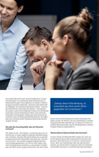„Gelingt diese frühe Bindung, so 
entwickelt das Kind seinen Eltern 
gegenüber ein Urvertrauen.“ 
HaysWorld 02/2014 | 07 
nen jungen Menschen nach neuen Sozialpartnern suchen. 
Freunde geben nun anstelle der Eltern Orientierung. Zu 
Arbeitsbeziehungen: Diese gedeihen am besten in kleinen 
Gruppen persönlich bekannter, vertrauter oder befreunde-ter 
Mitglieder. Ein konkretes berufliches Vorbild – etwa ein 
berufserfahrener charismatischer Mentor – kann gerade 
bei jungen Leuten einen prägenden Einfluss auf individuelle 
Leistungen und die Arbeitsmoral haben. Sind solche Be-dingungen 
nicht gegeben, bleiben gut kommunizierte ge-meinsame 
Ziele ein bindungsstiftendes Element. Bis dabei 
aber eine vertrauensvolle, belastbare Beziehung entsteht, 
vergeht viel Zeit. 
Was gibt den Ausschlag dafür, dass wir Menschen 
vertrauen? 
Hier leitet uns die – oft implizite – Erwartung, dass sich un-sere 
Partner zu einem späteren Zeitpunkt ebenfalls koope-rativ 
verhalten. Zwischen Menschen haben sich universelle 
Gruppennormen der Reziprozität entwickelt, des „Wie-Du-mir- 
so-ich-Dir“. Das einzelne Gruppenmitglied hat zwar 
einen Handlungsspielraum, sich für ein mehr selbst- oder 
mehr fremddienliches Verhalten zu entscheiden. Es bleibt 
aber der Moral seiner Gruppe unterworfen, die durch Sank-tionen 
einen Konformitätsdruck auf das individuelle Ver­halten 
ausübt. Der Mensch, der seit Jahrmillionen in kleinen 
Gruppenverbänden überlebt hat, ist dadurch im Kern ein 
soziales Wesen geworden, das für die Kooperation in kleinen 
Gruppen bestens ausgestattet ist. 
Welche äußeren Faktoren fördern das Vertrauen? 
In einer Studie mit Menschenaffen zeigte sich, dass sie 
bei der gemeinsamen Nahrungsaufnahme Oxytocin pro­duzieren. 
Beim Menschen ist es ähnlich: Gemeinsames 
Essen, aber auch Hautkontakt oder das gemeinsame 
Erleben von emotionalen Ereignissen aller Art verbinden 
und schaffen Vertrauen. Es sind teils naturnahe Aktivitäten, 
 