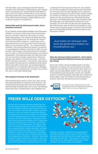 FREIER WILLE ODER OXYTOCIN? 
08 | HaysWorld 02/2014 
„Auch bildet sich Vertrauen stark 
durch das gemeinsame Erleben von 
Drucksituationen aus.“ 
Prof. Walschburgers Publikationen sowie einen 
Audiobeitrag, in dem er die Doppelnatur des Menschen 
erklärt, finden Sie unter www.haysworld.de 
teils Aktivitäten, die im jeweiligen kulturellen Kontext 
verankert sind. Ob Religion, Großereignisse oder mediale 
Hypes: Sie besitzen eine sozial bindende Kraft dadurch, 
dass sie bei einer Masse von Menschen eine Stimmungs-übertragung 
bewirken. Das funktioniert bei gesellschaft­lichen 
Massenveranstaltungen (Fußball-WM) wie auch 
im Kleinen (Lachen ist ansteckend). 
Welche Rolle spielt die Körpersprache dabei, ob wir 
jemandem vertrauen? 
Es ist schwierig, wissenschaftlich belegbar einen Vertrauens-indikator 
aus unserer Gestik oder unserem Körperaus-druck 
zu ermitteln, obwohl wir Menschen als soziale 
Wesen Naturtalente in der intuitiven Entdeckung kommu-nikativer 
Körpersignale sind: Die Anfänge der mensch­lichen 
Kommunikation liegen ja – sowohl was unsere 
Naturgeschichte als auch was unsere Entwicklung vom 
Baby zum Erwachsenen betrifft – im nichtsprachlichen 
Verhalten. Die schlichte körperliche Distanz ist natürlich 
ein grundlegender Indikator menschlicher Nähe und Ver-trautheit. 
Stimmungen und soziale Intentionen spiegeln 
sich vor allem in unserem Gesichtsausdruck und unserem 
Blickkontakt. Die kooperative Natur des Menschen lässt 
sich auch an einem winzigen anatomischen Detail gut 
belegen: Das Weiße im menschlichen Auge – sonst bei 
keinem Primaten vorhanden – ist Ausdruck seiner wesen-haft 
sozialen Orientierung. Der Überlebensvorteil dieses 
Details liegt offensichtlich dort, wo Gruppenmitglieder 
eng kooperieren: Es optimiert nämlich unsere Fähigkeit, 
dem Blick unseres Sozialpartners zu folgen und zu erken-nen, 
was er sieht oder beabsichtigt. 
Wie wichtig ist Vertrauen in der Arbeitswelt? 
Ohne Kontrollsysteme geht es sicher nicht, aber es kann 
kein gutes Betriebsklima entstehen ohne Vertrauen. Ver-trauensvolle 
Beziehungen überstehen eher Belastungen 
und Misserfolge als Beziehungen, die nur durch gemeinsame 
Zielvorstellungen zustande kamen. Zwar begegnen sich 
zum Beispiel im Team autonome Personen, die zunächst 
nur für die synergetische Zusatzwirkung zusammenarbei-ten. 
Vertrauen wird hier dann gestützt, wenn, wiederum 
im reziproken Vorgang, die ersten Erfolge sichtbar werden. 
Auch bildet sich Vertrauen stark durch das gemeinsame 
Erleben von Drucksituationen aus. Manchmal allerdings 
lässt sich in der Arbeitswelt erleben, dass Individuen oder 
Berufsgruppen eine übersteigerte Autonomie an den 
Tag legen, die nicht mehr mit dem Rest der Gesellschaft, 
des Unternehmens oder der Branche kompatibel ist. Hier 
müssen Kontrollsysteme greifen. Ansonsten gilt: Kontrolle 
kann vertrauensbildende Maßnahmen korrumpieren und 
Misstrauen schaffen. 
Wenn das Vertrauen einmal verspielt ist – durch welche 
vertrauensbildenden Maßnahmen kommt man wieder in 
den Dialog? 
Das ist sehr schwer. Vertrauensbildung läuft im Erwach­senenalter 
nur langsam ab, weil Emotionen eine große 
Trägheit an den Tag legen und Vertrauen eben intuitiv ver-ankert 
und zum Bauchgefühl werden muss. Es sollte also 
nicht leichtfertig aufs Spiel gesetzt werden. Als Leitfaden 
würde ich auf den Weg geben, dass jeder dem anderen die 
Chance geben sollte, sich wieder als vertrauenswürdig zu 
erweisen, also einen Vertrauensvorschuss zu geben. 
Oxytocin ist ein Hormon, das unter anderem bei der 
Frau die Geburt einleitet und die Milchproduktion aus-löst; 
der Säugling wiederum produziert das Hormon 
nach dem Trinken. Oxytocin senkt erheblich das Stress-hormon 
Cortisol und sorgt für angenehme Gefühle. 
Ein Experiment der Uni Zürich zeigte, dass Probanden 
in einem Investorenspiel unter Einfluss von Oxytocin, 
das ihnen mit einem Nasenspray verabreicht wurde, 
deutlich vertrauensvoller handelten. Ist der Mensch also 
allein eine Marionette seiner Hormone? „Ja und Nein“, 
sagt Prof. Dr. Peter Walschburger. Der Mensch habe 
sich vom Produkt der Evolution zum Subjekt seiner 
Kultur weiterentwickelt. Zwischen der Natur- und Kultur-geschichte 
des Menschen gebe es eine Kontinuität, 
weshalb es möglich und notwendig sei, eine Brücke 
zu bauen zwischen den natur- und kulturwissenschaft­lichen 
Zugängen zum Menschen: „Man kann menschliches 
Handeln nur dann angemessen verstehen, wenn man 
sowohl die Einflüsse aus der Jahrmillionen alten Natur-geschichte 
des Menschen berücksichtigt als auch die 
Einflüsse aus seinem natürlichen und gesellschaft­lich-kulturellen 
Umfeld, in dem er lebt.“ Für das Thema 
Vertrauen heißt das: Wir kommen mit dieser besonderen 
Kompetenz auf die Welt – was wir aus ihr machen, ist 
eine Frage unserer individuellen Erfahrungen, unseres 
Intellekts und unseres sozialen Wertesystems. 
 