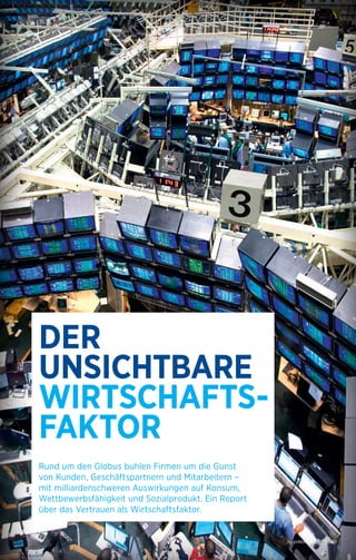 HaysWorld 02/2014 | 09 
DER 
UNSICHTBARE 
WIRTSCHAFTS-FAKTOR 
Rund um den Globus buhlen Firmen um die Gunst 
von Kunden, Geschäftspartnern und Mitarbeitern – 
mit milliardenschweren Auswirkungen auf Konsum, 
Wettbewerbsfähigkeit und Sozialprodukt. Ein Report 
über das Vertrauen als Wirtschaftsfaktor. 
HaysWorld 02/2014 | 09 
 