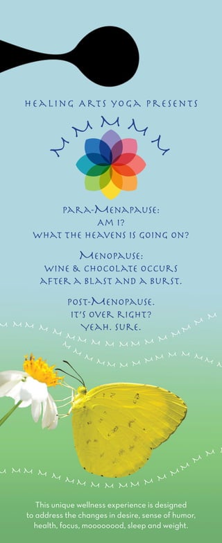 para-Menapause:
Am I?
What the heavens is going on?
Menopause:
Wine & chocolate occurs
after a blast and a burst.
post-Menopause.
It’s over right?
Yeah. Sure.
This unique wellness experience is designed
to address the changes in desire, sense of humor,
health, focus, moooooood, sleep and weight.
M
M
M
M M M M M M M M M M
M
M M M M M M M M M M M M M
M
M
M
M M
M M M M M
M M M M M M M M
M
M
M
M M
M
M
M M
M
Healing Arts yoga Presents
 