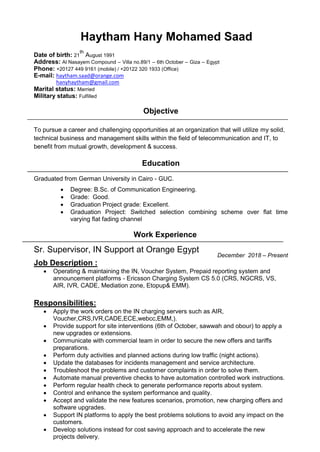 Haytham Hany Mohamed Saad
Date of birth: 21
th
August 1991
Address: Al Nasayem Compound – Villa no.89/1 – 6th October – Giza – Egypt
Phone: +20127 449 9161 (mobile) / +20122 320 1933 (Office)
E-mail: haytham.saad@orange.com
hanyhaytham@gmail.com
Marital status: Married
Military status: Fulfilled
Objective
To pursue a career and challenging opportunities at an organization that will utilize my solid,
technical business and management skills within the field of telecommunication and IT, to
benefit from mutual growth, development & success.
Education
Graduated from German University in Cairo - GUC. 

 Degree: B.Sc. of Communication Engineering. 
 Grade: Good.
 Graduation Project grade: Excellent.
 Graduation Project: Switched selection combining scheme over flat time
varying flat fading channel

Work Experience
December 2018 – Present
Job Description :
 Operating & maintaining the IN, Voucher System, Prepaid reporting system and
announcement platforms - Ericsson Charging System CS 5.0 (CRS, NGCRS, VS,
AIR, IVR, CADE, Mediation zone, Etopup& EMM).
Responsibilities:
 Apply the work orders on the IN charging servers such as AIR,
Voucher,CRS,IVR,CADE,ECE,webcc,EMM,).
 Provide support for site interventions (6th of October, sawwah and obour) to apply a
new upgrades or extensions.
 Communicate with commercial team in order to secure the new offers and tariffs
preparations.
 Perform duty activities and planned actions during low traffic (night actions).
 Update the databases for incidents management and service architecture.
 Troubleshoot the problems and customer complaints in order to solve them.
 Automate manual preventive checks to have automation controlled work instructions.
 Perform regular health check to generate performance reports about system.
 Control and enhance the system performance and quality.
 Accept and validate the new features scenarios, promotion, new charging offers and
software upgrades.
 Support IN platforms to apply the best problems solutions to avoid any impact on the
customers.
 Develop solutions instead for cost saving approach and to accelerate the new
projects delivery.
Sr. Supervisor, IN Support at Orange Egypt
 