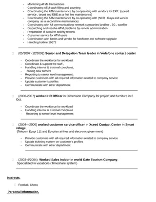 - Monitoring ATMs transactions
- Coordinating ATM cash filling and counting
- Coordinating the ATM maintenance by co-operating with vendors for EXP. (speed
service , target and EBE as a first line maintenance)
- Coordinating the ATM maintenance by co-operating with (NCR , Raya and wincer
company as a second line maintenance)
- Coordinating with All communications network companies landline , 3G , satellite
- Dispatching and resolve ATM problems by remote administration
- Preparation of acquirer activity reports
- Customer service for ATM users
- Coordination with banks and vendor for hardware and software upgrade
- Handling hotline 19672
 (05/2007 -12/2008) Senior and Delegation Team leader in Vodafone contact center
- Coordinate the workforce for workload
- Coordinate & support the staff ,
- Handling internal & external complains,
- Training new comers
- Reporting to senior level management ,
- Provide customers with all required information related to company service
- Update customer’s profiles
- Communicate with other department
 (2006-2007) worked HR Officer in Dimension Company for project and furniture in 6
Oct.
- Coordinate the workforce for workload
- Handling internal & external complains
- Reporting to senior level management
 (2004—2006) worked customer service officer in Xceed Contact Center in Smart
village,
(Telecom Egypt 111 and Egyptian airlines and electronic government)
- Provide customers with all required information related to company service
- Update ticketing system on customer’s profiles
- Communicate with other department
 (2003-4/2004) Worked Sales indoor in world Gate Tourism Company.
Specialized in vacations (Timeshare system)
Interests.
 Football, Chess
Personal information,
 