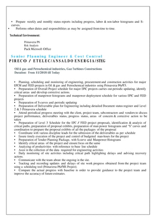 • Prepare weekly and monthly status reports including progress, labor & non-labor histograms and S-
curves.
• Performs other duties and responsibilities as may be assigned from time to time.
Technical Environment:
Primavera P6
Risk Analysis
Pack Microsoft Office
S e n i o r P l a n n i n g E n g i n e e r & C o s t C o n t r o l
P I R E C O / E T E L E C / A N S A L D O E N E R G I A / STEG
Oil & gas and Petrochemical industries, Gaz Turbines Constructions
Duration: From 11/2018 till Today
• Planning, scheduling and monitoring of engineering, procurement and construction activities for major
EPCM and FEED projects in Oil & gas and Petrochemical industries using Primavera P6/P3.
• Preparation of Overall Project schedule for major EPIC projects carries out periodic updating, identify
critical areas and develop corrective actions.
• Preparation of manpower histograms and manpower deployment schedule for various EPIC and FEED
projects
• Preparation of S-curves and periodic updating
• Preparation of Deliverable plan for Engineering including detailed Document status register and Level
2 & 3 Primavera schedule
• Attend periodical progress meeting with the client, project team, subcontractors and vendors to discuss
project performance, deliverables status, progress status, areas of concern & corrective action to be
taken
• Preparation of Level 3 Schedule for the EPC / FEED project proposals, identification & analysis of
critical paths, preparation of proposal exhibits, preparation of man power histograms and “S” curves and
coordination to prepare the proposal exhibits of all the packages of the proposal
• Coordinate with various discipline leads for the submission of the deliverables as per schedule
• Ensure timely execution of the project and control of budgeted man-hours for the project
• Preparation of Tender Planning Package, with S-curve and Manpower Histograms
• Identify critical areas of the project and ensure focus on the same
• Analyzing of productivities with reference to base line schedule
• Assist in the collection of the data required for engineering activities
• Daily monitoring of site activities including critical path highlighting delays and advising recovery
actions.
• Communicate with the team about the ongoing in the site.
• Tracking and recording updates and delays of site work progress obtained from the project team
using a scheduling tool (Primavera P6/MS Project).
• Compare the actual progress with baseline in order to provide guidance to the project team and
improve the accuracy of future estimates.
 