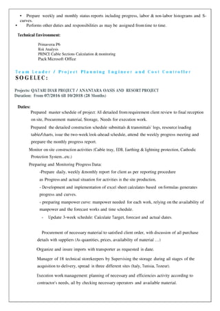 • Prepare weekly and monthly status reports including progress, labor & non-labor histograms and S-
curves.
• Performs other duties and responsibilities as may be assigned from time to time.
Technical Environment:
Primavera P6
Risk Analysis
PRINCE Cable Sections Calculation & monitoring
Pack Microsoft Office
T e a m L e a d e r / P r o j e c t P l a n n i n g E n g i n e e r a n d C o s t C o n t r o l l e r
S O G E L E C :
Projects: QATARI DIAR PROJECT / ANANTARA OASIS AND RESORT PROJECT
Duration: From 07/2016 till 10/2018 (28 Months)
Duties:
Prepared master schedule of project: All detailed from requirement client review to final reception
on site, Procurement material, Storage, Needs for execution work.
Prepared the detailed construction schedule submittals & transmittals’ logs, resource loading
table/charts, issue the two-week look-ahead schedule, attend the weekly progress meeting and
prepare the monthly progress report.
Monitor on site construction activities (Cable tray, EDB, Earthing & lightning protection, Cathodic
Protection System...etc.)
Preparing and Monitoring Progress Data:
-Prepare daily, weekly &monthly report for client as per reporting procedure
as Progress and actual situation for activities in the site production,
- Development and implementation of excel sheet calculates based on formulas generates
progress and curves.
- preparing manpower curve: manpower needed for each work, relying on the availability of
manpower and the forecast works and time schedule.
- Update 3-week schedule: Calculate Target, forecast and actual dates.
Procurement of necessary material to satisfied client order, with discussion of all purchase
details with suppliers (As quantities, prices, availability of material …)
Organize and insure imports with transporter as requested in date.
Manager of 18 technical storekeepers by Supervising the storage during all stages of the
acquisition to delivery, spread in three different sites (Italy, Tunisia, Tozeur).
Execution work management: planning of necessary and efficiencies activity according to
contractor’s needs, all by checking necessary operators and available material.
 