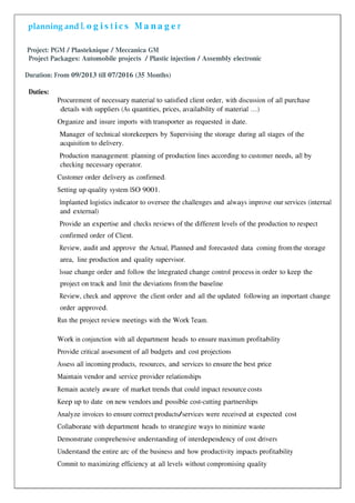 planning and L o g i s t i c s M a n a g e r
Project: PGM / Plasteknique / Meccanica GM
Project Packages: Automobile projects / Plastic injection / Assembly electronic
Duration: From 09/2013 till 07/2016 (35 Months)
Duties:
Procurement of necessary material to satisfied client order, with discussion of all purchase
details with suppliers (As quantities, prices, availability of material …)
Organize and insure imports with transporter as requested in date.
Manager of technical storekeepers by Supervising the storage during all stages of the
acquisition to delivery.
Production management: planning of production lines according to customer needs, all by
checking necessary operator.
Customer order delivery as confirmed.
Setting up quality system ISO 9001.
Implanted logistics indicator to oversee the challenges and always improve our services (internal
and external)
Provide an expertise and checks reviews of the different levels of the production to respect
confirmed order of Client.
Review, audit and approve the Actual, Planned and forecasted data coming from the storage
area, line production and quality supervisor.
Issue change order and follow the Integrated change control process in order to keep the
project on track and limit the deviations from the baseline
Review, check and approve the client order and all the updated following an important change
order approved.
Run the project review meetings with the Work Team.
Work in conjunction with all department heads to ensure maximum profitability
Provide critical assessment of all budgets and cost projections
Assess all incoming products, resources, and services to ensure the best price
Maintain vendor and service provider relationships
Remain acutely aware of market trends that could impact resource costs
Keep up to date on new vendors and possible cost-cutting partnerships
Analyze invoices to ensure correct products/services were received at expected cost
Collaborate with department heads to strategize ways to minimize waste
Demonstrate comprehensive understanding of interdependency of cost drivers
Understand the entire arc of the business and how productivity impacts profitability
Commit to maximizing efficiency at all levels without compromising quality
 