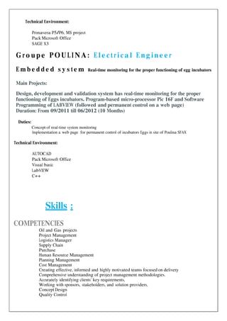 Technical Environment:
Primavera P5/P6, MS project
Pack Microsoft Office
SAGE X3
G ro upe PO U LI N A: E le c t ric a l E ng ine e r
E m b e d d e d s y s t e m Real-time monitoring for the proper functioning of egg incubators
Main Projects:
Design, development and validation system has real-time monitoring for the proper
functioning of Eggs incubators. Program-based micro-processor Pic 16F and Software
Programming of LABVIEW (followed and permanent control on a web page)
Duration: From 09/2011 till 06/2012 (10 Months)
Duties:
Concept of real-time system monitoring
Implementation a web page for permanent control of incubators Eggs in site of Poulina SFAX
Technical Environment:
AUTOCAD
Pack Microsoft Office
Visual basic
LabVIEW
C++
Skills :
COMPETENCIES
Oil and Gas projects
Project Management
Logistics Manager
Supply Chain
Purchase
Human Resource Management
Planning Management
Cost Management
Creating effective, informed and highly motivated teams focused on delivery
Comprehensive understanding of project management methodologies.
Accurately identifying clients’ key requirements,
Working with sponsors, stakeholders, and solution providers,
Concept Design
Quality Control
 