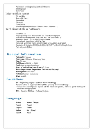 
Automation system planning and coordination
Site Engineer
Supervisor
Intervention Areas
Oil and Gas
Renewable Energy
Automobile
Electronic
Construction
Industrial production (Plastic, Foundry, Food, industry ….)
Technical Skills & Software
ERP: SAGE X3.
Project planning Tools: Primavera P6, Risk Tool, Microsoft project.
PRINCE Cable management, Pack AutoCAD ( 3D, Navisworks .. )
Messenger system: LOTUS, MS exchange, Outlook
Programming: Visual basic, LabVIEW, C++
CAD-CAM: AUTOCAD, CATIA, SOLIDWORKS, AVERA; PDMS; CADWORX
Calculation & Simulation: ECODIAL, CALCULUX, ETAP V7, ABAQUS, Matlab, Home
Pack Microsoft Office
Ge n era l I nf o rma t io n
Nationality: Tunisian
Addressee: El Mourouj 1 Ben Arous Tunis
Age: 31 years
Cell Phone: +216 94 14 34 02
Email: jamli.haythem@gmail.com
Years of professional experience: +7 Years
Salary Expectations: Depends on Position and Package.
Notice period: Two week
Mobility: Tunisia + International
drive permit
Fo r ma ti o n s
2012 Engineering Degree « Electrical: Renewable Energy »
National School of Engineers of Sfax (ENIS) Specialty Renewable Energy
I took a cross-training in all aspects of the electrical systems, attend a good training of
renewable energy systems.
2006 Bachelor Diplôma « Technical Section »

La n g u a g e
Arabic Mother Tongue
French Fluent
English Fluent
Italian Very Good
Deutsh Basic
 