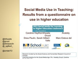 Social Media Use in Teaching:
Results from a questionnaire on
use in higher education
@hthwaite
@gruzd
@drewpaulin
@_sgilbert_
@smlabTO
Caroline Haythornthwaite Anatoliy
Gruzd
Drew Paulin, Sarah Gilbert Marc Esteve del
Valle
Research funded by the Social Science and Humanities Research Council of
Canada.
Learning Analytics for the Social Media Age. PIs: Anatoliy Gruzd, Caroline
 