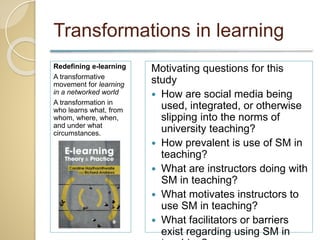 Transformations in learning
Redefining e-learning
A transformative
movement for learning
in a networked world
A transformation in
who learns what, from
whom, where, when,
and under what
circumstances.
Motivating questions for this
study
 How are social media being
used, integrated, or otherwise
slipping into the norms of
university teaching?
 How prevalent is use of SM in
teaching?
 What are instructors doing with
SM in teaching?
 What motivates instructors to
use SM in teaching?
 What facilitators or barriers
exist regarding using SM in
 