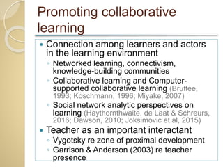 Promoting collaborative
learning
 Connection among learners and actors
in the learning environment
◦ Networked learning, connectivism,
knowledge-building communities
◦ Collaborative learning and Computer-
supported collaborative learning (Bruffee,
1993; Koschmann, 1996; Miyake, 2007)
◦ Social network analytic perspectives on
learning (Haythornthwaite, de Laat & Schreurs,
2016; Dawson, 2010; Joksimovic et al, 2015)
 Teacher as an important interactant
◦ Vygotsky re zone of proximal development
◦ Garrison & Anderson (2003) re teacher
presence
 