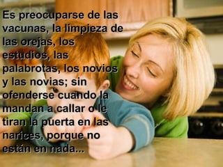 Es preocuparse de las vacunas, la limpieza de las orejas, los estudios, las palabrotas, los novios y las novias; sin ofenderse cuando la mandan a callar o le tiran la puerta en las narices, porque no están en nada...  