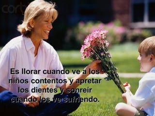Es llorar cuando ve a los niños contentos y apretar los dientes y sonreír cuando los ve sufriendo. 
