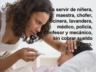 Es servir de niñera, maestra, chofer, cocinera, lavandera, médico, policía, confesor y mecánico, sin cobrar sueldo alguno. 