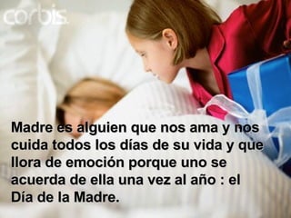 Madre es alguien que nos ama y nos cuida todos los días de su vida y que llora de emoción porque uno se acuerda de ella una vez al año : el Día de la Madre. 