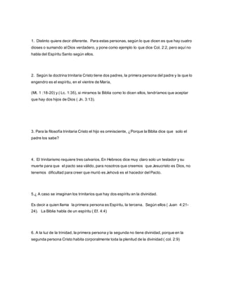 1. Distinto quiere decir diferente. Para estas personas, según lo que dicen es que hay cuatro
dioses o sumando al Dios verdadero, y pone como ejemplo lo que dice Col. 2:2, pero aquí no
habla del Espíritu Santo según ellos.
2. Según la doctrina trinitaria Cristo tiene dos padres, la primera persona del padre y la que lo
engendro es el espíritu, en el vientre de María,
(Mt. 1 :18-20) y ( Lc. 1:35), si miramos la Biblia como lo dicen ellos, tendríamos que aceptar
que hay dos hijos de Dios ( Jn. 3:13).
3. Para la filosofía trinitaria Cristo el hijo es omnisciente, ¿Porque la Biblia dice que solo el
padre los sabe?
4. El trinitarismo requiere tres calvarios. En Hebreos dice muy claro solo un testador y su
muerte para que el pacto sea válido, para nosotros que creemos que Jesucristo es Dios, no
tenemos dificultad para creer que murió es Jehová es el hacedor del Pacto.
5.¿ A caso se imaginan los trinitarios que hay dos espíritu en la divinidad.
Es decir a quien llama la primera persona es Espíritu, la tercena. Según ellos ( Juan 4:21-
24). La Biblia habla de un espíritu ( Ef. 4:4)
6. A la luz de la trinidad, la primera persona y la segunda no tiene divinidad, porque en la
segunda persona Cristo habita corporalmente toda la plenitud de la divinidad ( col. 2:9)
 