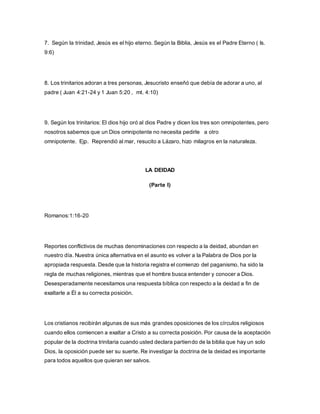 7. Según la trinidad, Jesús es el hijo eterno. Según la Biblia, Jesús es el Padre Eterno ( Is.
9:6)
8. Los trinitarios adoran a tres personas, Jesucristo enseñó que debía de adorar a uno, al
padre ( Juan 4:21-24 y 1 Juan 5:20 , mt. 4:10)
9. Según los trinitarios: El dios hijo oró al dios Padre y dicen los tres son omnipotentes, pero
nosotros sabemos que un Dios omnipotente no necesita pedirle a otro
omnipotente. Ejp. Reprendió al mar, resucito a Lázaro, hizo milagros en la naturaleza.
LA DEIDAD
(Parte I)
Romanos:1:16-20
Reportes conflictivos de muchas denominaciones con respecto a la deidad, abundan en
nuestro día. Nuestra única alternativa en el asunto es volver a la Palabra de Dios por la
apropiada respuesta. Desde que la historia registra el comienzo del paganismo, ha sido la
regla de muchas religiones, mientras que el hombre busca entender y conocer a Dios.
Desesperadamente necesitamos una respuesta bíblica con respecto a la deidad a fin de
exaltarle a Él a su correcta posición.
Los cristianos recibirán algunas de sus más grandes oposiciones de los círculos religiosos
cuando ellos comiencen a exaltar a Cristo a su correcta posición. Por causa de la aceptación
popular de la doctrina trinitaria cuando usted declara partiendo de la biblia que hay un solo
Dios, la oposición puede ser su suerte. Re investigar la doctrina de la deidad es importante
para todos aquellos que quieran ser salvos.
 