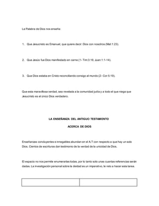 La Palabra de Dios nos enseña:
1. Que Jesucristo es Emanuel, que quiere decir: Dios con nosotros (Mat:1:23).
2. Que Jesús fue Dios manifestado en carne (1- Tim:3:16; Juan:1:1-14).
3. Que Dios estaba en Cristo reconciliando consigo al mundo (2- Cor:5:19).
Que esta maravillosa verdad, sea revelada a la comunidad judía y a todo el que niega que
Jesucristo es el único Dios verdadero.
LA ENSEÑANZA DEL ANTIGUO TESTAMENTO
ACERCA DE DIOS
Enseñanzas concluyentes e innegables abundan en el A.T con respecto a que hay un solo
Dios. Cientos de escrituras dan testimonio de la verdad de la unicidad de Dios.
El espacio no nos permite enumerarlas todas, por lo tanto solo unas cuantas referencias serán
dadas. La investigación personal sobre la deidad es un imperativo, le reto a hacer esta tarea.
 