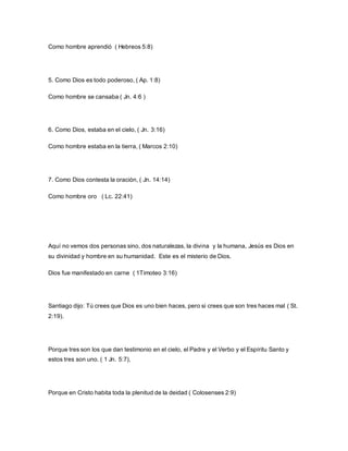 Como hombre aprendió ( Hebreos 5:8)
5. Como Dios es todo poderoso, ( Ap. 1:8)
Como hombre se cansaba ( Jn. 4:6 )
6. Como Dios, estaba en el cielo, ( Jn. 3:16)
Como hombre estaba en la tierra, ( Marcos 2:10)
7. Como Dios contesta la oración, ( Jn. 14:14)
Como hombre oro ( Lc. 22:41)
Aquí no vemos dos personas sino, dos naturalezas, la divina y la humana, Jesús es Dios en
su divinidad y hombre en su humanidad. Este es el misterio de Dios.
Dios fue manifestado en carne ( 1Timoteo 3:16)
Santiago dijo: Tú crees que Dios es uno bien haces, pero si crees que son tres haces mal ( St.
2:19).
Porque tres son los que dan testimonio en el cielo, el Padre y el Verbo y el Espíritu Santo y
estos tres son uno. ( 1 Jn. 5:7),
Porque en Cristo habita toda la plenitud de la deidad ( Colosenses 2:9)
 