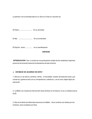 La plenitud de la divinidad esta en el Dios en Cristo en resumen es:
El Padre.............................. En su divinidad
El Hijo .............................. En su humanidad
El Espíritu santo................ en su manifestación
UNICIDAD
INTRODUCCION. Que a través de una participación amplia de los asistentes, logremos
ponernos de acuerdo sobre los fundamentos de esta doctrina
a. ESTAMOS DE ACUERDO EN ESTO?
1. Dios es un ser eterno, perfecto, infinito, e insondable, creador de todas las cosas, que
conserva y gobierna todo con su omnipotencia y sabiduría y es el único objeto digno de
adoración.
2. La Biblia nos muestra la intervención clave de Dios en la historia; no es un tratado acerca
de Él.
3. Dios se le llama de diferentes maneras en la Biblia. Unos nombres son dados por los
hombres, otros revelados por Dios.
 