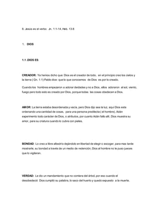 8. Jesús es el verbo Jn. 1:1-14, Heb. 13:8
1. DIOS
1.1 .DIOS ES:
CREADOR: Ya hemos dicho que: Dios es el creador de todo, en el principio creo los cielos y
la tierra ( Gn. 1:1) Pablo dice: que lo que conocemos de Dios es por lo creado.
Cuando los hombres empezaron a adorar deidades y no a Dios, ellos adoraron al sol, viento,
fuego pero todo esto es creado por Dios, porque todas las cosas obedecen a Dios.
AMOR: La tierra estaba desordenada y vacía, pero Dios dijo sea la luz, aquí Dios esta
ordenando una cantidad de cosas, para una persona predilecta ( el hombre), Adán
experimento todo carácter de Dios, o atributos, por cuanto Adán fallo allí, Dios muestra su
amor, para su criatura cuando lo cubre con pieles.
BONDAD: Lo creo a libre albedrío dejándolo en libertad de elegir o escoger, para mas tarde
mostrarle, su bondad a través de un medio de redención, Dios al hombre no le puso jueces
que lo vigilaran.
VERDAD: Le dio un mandamiento que no comiera del árbol, por eso cuando el
desobedeció Dios cumplió su palabra, lo saco del huerto y quedo expuesto a la muerte.
 