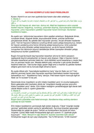 HAYVAN KESİMİYLE İLGİLİ BAZI PROBLEMLER

Kuran-ı Kerim’in en son inen ayetinde bize haram olan etler anlatılıyor.
5. Maide 3:
 ‫ُﺮﻣﺖْ ﻋَﻠﯿ ُ ُ اﻟﻤﯿﺘَ ُ وَاﻟ ﱠ ُ وََﺤﻢ اﻟْﺨﻨْ ِﯾﺮِ وﻣَﺎ ُھِ ﱠ ﻟﻐﯿْﺮِ اﻟﱠﮫ ﺑِﮫِ َاﻟﻤﻨْﺨﻨﻘَ ُ وَاﻟ َﻮْ ُﻮذ ُ وَاﻟﻤﺘَﺮَدﯾَ ُ وَاﻟﻨ ِﯿﺤَ ُ وﻣَﺎ أﻛَﻞَ اﻟﺴ ُ ُ إِﱠﺎ‬
  ‫ﱠﺒﻊ ﻟ‬           َ َ ‫َ ْﻜﻢ ْ َ ْ ﺔ ﺪم ﻟ ْ ُ ِ ﺰ َ أ ﻞ ِ َ ﻠ ِ و ْ ُ َ ِ ﺔ ْﻤ ﻗ َة ْ ُ ﱢ ﺔ ﱠﻄ ﺔ‬                                                             َ‫ﺣ ﱢ‬
ْ‫ﻣَﺎ ذﻛﯿﺘُﻢ‬
     ْ‫َ ﱠ‬
Sizin için ölü hayvan eti, akan kan, domuz eti, Allah’tan başkasının adını anarak
kesilen hayvan, boğulmuş, vurulmuş, yukarıdan düşmüş, boynuzlanarak öldürülmüş
hayvanlar, yırtıcı hayvanların yedikleri hayvanlar haram kılınmıştır. Bunlardan
kestikleriniz başka…

Bu ayetin son bölümünde hayvanların ölüm çeşitleri anlatılıyor. Boğularak ölmek,
vurularak ölmek, düşerek ölmek, boynuzlanarak ölmek, yırtıcılar tarafından
parçalanarak ölmek. Bu şekilde ölen hayvanlar yenmez. Ancak ölmeden kesilenler
yenir. Yani bir hayvanın kafasına vurulmuş ölmek üzere yetişip kesiyorsunuz, birisini
bir hayvan yaralamış ama henüz ölmemiş yetişip kesiyorsunuz, birisi yukardan
yuvarlanmış ama ölmeden yetişip kesiyorsunuz, ya da iki hayvan birbiriyle
vuruşurken biri öbürünün boynuz darbeleriyle ölmek üzereyken ölmeden yetişip
kesiyorsunuz bunları yiyebilirsiniz.

Bugün Avrupa’da büyük baş hayvanları keserken alnına bir demir parçasını
saplayarak beynini parçalıyorlar ve hayvan yere düşüyor. Eğer o hayvanı henüz
ölmeden keserlerse yenmesi helal olur. Ama öldükten sonra keserlerse o meyte (leş)
olur ve yenmesi haram olur. Mesela elektrik şoku veriyorlar o şok içinde ölmeden
kesilirse helal olur. Tabi bunlar doğru şeyler değil ama o insanlar bu şekilde hareket
ettiğine göre bizim de bu konuda bilgili olmamız lazım.

Bu ayete dikkat edin “besmeleyle kestikleriniz hariç” diye bir ifade var mı? Yani
etlerinin yenmesi haram olan hayvanlar sayılırken besmelesiz kesilen hayvandan
bahsediliyor mu? “Kestikleriniz hariç” deniyor. Peki kesen kişinin inancıyla ilgili bir
ifade var mı burada? O da yok.

 Dersimizde önce müşriklerin ve ehl-i kitabın kestikleri yenir mi onunla başlayalım.
 Bizim gelenekte dört mezhebin dördü de “müşriklerin kestiği yenmez ama ehl-i
 kitabın kestikleri yenir” derler. Ehl-i kitabın kestiğinin yenebileceğiyle ilgili olarak delil
 olarak Maide suresi 5. ayetini gösterirler.
 5. Maide 5:
َ‫اﻟﯿﻮْمَ ُﺣِﻞ ﻟ ُ ُ اﻟﻄﯿ َﺎ ُ وﻃﻌَﺎ ُ اﱠ ِﯾﻦَ ُوﺗُﻮا اﻟﻜ َﺎبَ ﺣِ ﱞ ﻟ ُﻢْ وﻃ َﺎ ُ ُﻢْ ﺣِ ﱞ ﻟ ُﻢْ َاﻟ ُﺤْﺼ َﺎت ﻣِﻦَ اﻟﻤﺆﻣ َﺎ ِ وَاﻟ ُﺤْﺼ َﺎت ﻣِﻦ‬
       ُ ‫ْ ُ ْ ِﻨ ت ْﻤ َﻨ‬              ُ ‫ﻞ َﻜ َ َﻌ ﻣﻜ ﻞ َﮭ و ْﻤ َﻨ‬                    ‫ْ ِﺘ‬       ‫ْ َ أ ﱠ َﻜﻢ ﱠﱢﺒ ت َ َ م ﻟﺬ أ‬
ْ‫اﱠ ِﯾﻦَ ُو ُﻮا اﻟﻜ َﺎب ﻣِﻦْ ﻗﺒْﻠ ُﻢْ إِ َا َاﺗﯿْﺘ ُﻮ ُ ﱠ ُ ُﻮ َ ُﻦ ُﺤْﺼ ِﯿﻦَ ﻏﯿْﺮ ُﺴَﺎ ِ ِﯿ َ وََﺎ ﻣﱠﺨِﺬِي َﺧْ َان وﻣَﻦ ﯾﻜ ُﺮ ﺑِﺎﻟِْﯾﻤَﺎنِ ﻓﻘَﺪ‬
    َ       ‫أ ﺪ ٍ َ ْ َ ْﻔ ْ ﺈ‬             ‫َ ِﻜ ذ ء َ ُﻤ ھﻦ أﺟ رھ ﱠ ﻣ ِﻨ َ َ ﻣ ﻓﺤ ﻦ ﻟ ُﺘ‬                                  َ ‫ﻟﺬ أ ﺗ ْ ِﺘ‬
 ‫ﺧ َ ِ َ ﺨ ﺳﺮ ﻦ‬
 َ ‫ﺣﺒﻂَ ﻋﻤَُ ُ َھﻮَ ِﻲ اﻟْﺂ ِﺮة ﻣِﻦ اﻟْ َﺎ ِ ِﯾ‬
                              ‫َ ِ َ ﻠﮫ و ُ ﻓ‬
 Bugün temiz yiyecekler size helal kılınmıştır. Kendilerine kitap verilmiş olanların
 yiyeceği de size helaldir.

Ehl-i kitabın kestiklerinin yenmesiyle ilgili sözleri doğrudur. Fakat “müşriğin kestiği
yenmez” şeklindeki sözleri yanlış bir genellemedir. Ayrıntıya birazdan geçeceğiz.
Sözlerindeki bir çelişki de şudur: Yahudi ve Hıristiyanların da büyük bir kısmı
müşriktir. Çünkü Allah teala Hıristiyanlarla ilgili aynı surenin 17. ayetinde şöyle
buyuruyor: “ ‘Allah, Meryem’in oğlu Mesih’tir’ diyenler kesinlikle kafir oldular”
Hıristiyanlar bugün de aynı şeyi söylüyorlar. “İsa %100 tanrıdır, %100 insandır”
 