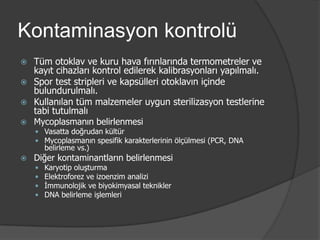 Kontaminasyon kontrolü
Tüm otoklav ve kuru hava fırınlarında termometreler ve
kayıt cihazları kontrol edilerek kalibrasyonları yapılmalı.
 Spor test stripleri ve kapsülleri otoklavın içinde
bulundurulmalı.
 Kullanılan tüm malzemeler uygun sterilizasyon testlerine
tabi tutulmalı
 Mycoplasmanın belirlenmesi


 Vasatta doğrudan kültür
 Mycoplasmanın spesifik karakterlerinin ölçülmesi (PCR, DNA

belirleme vs.)



Diğer kontaminantların belirlenmesi





Karyotip oluşturma
Elektroforez ve izoenzim analizi
İmmunolojik ve biyokimyasal teknikler
DNA belirleme işlemleri

 