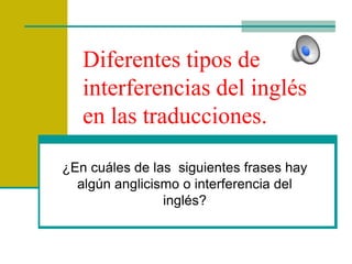 Diferentes tipos de
interferencias del inglés
en las traducciones.
¿En cuáles de las siguientes frases hay
algún anglicismo o interferencia del
inglés?
 