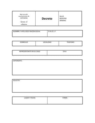 Aquí escudo
ayuntamiento de
CARTAGENA
Gerencia de
urbanismo
Decreto
SELLO
REGISTRO
DENERAL
NOMBRE Y APELLIDOO RAZON SOCIAL D.N.I/C.I.F
DOMICILIO LOCALIDAD TELEFONO
REPRESENTANTE EN SU CASO D.N.I
EXPONENTE:
SOLICITA:
LUGAR Y FECHA: FIRMA:
 