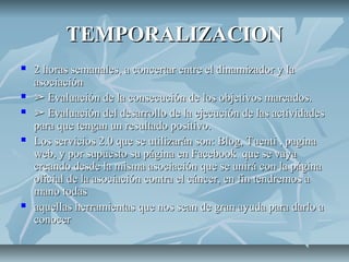 TEMPORALIZACIONTEMPORALIZACION
 2 horas semanales, a concertar entre el dinamizador y la2 horas semanales, a concertar entre el dinamizador y la
asociaciónasociación
 ➢➢ Evaluación de la consecución de los objetivos marcados.Evaluación de la consecución de los objetivos marcados.
 ➢➢ Evaluación del desarrollo de la ejecución de las actividadesEvaluación del desarrollo de la ejecución de las actividades
para que tengan un resultado positivo.para que tengan un resultado positivo.
 Los servicios 2.0 que se utilizarán son: Blog, Tuenti , paginaLos servicios 2.0 que se utilizarán son: Blog, Tuenti , pagina
web, y por supuesto su página en Facebook que se vayaweb, y por supuesto su página en Facebook que se vaya
creando desde la misma asociación que se unirá con la páginacreando desde la misma asociación que se unirá con la página
oficial de la asociación contra el cáncer, en fin tendremos aoficial de la asociación contra el cáncer, en fin tendremos a
mano todasmano todas
 aquellas herramientas que nos sean de gran ayuda para darlo aaquellas herramientas que nos sean de gran ayuda para darlo a
conocerconocer
 