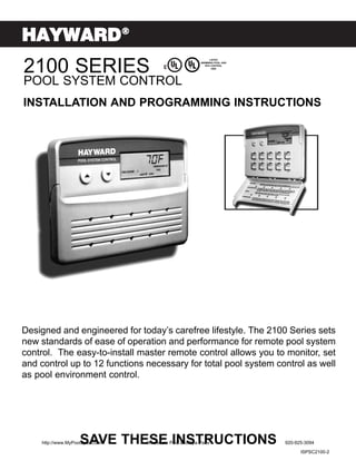 HAYWARD®
2100 SERIES
                                                              LISTED
                                                        SWIMMING POOL AND
                                                           SPA CONTROL
                                                               3Z62




POOL SYSTEM CONTROL
INSTALLATION AND PROGRAMMING INSTRUCTIONS




Designed and engineered for today’s carefree lifestyle. The 2100 Series sets
new standards of ease of operation and performance for remote pool system
control. The easy-to-install master remote control allows you to monitor, set
and control up to 12 functions necessary for total pool system control as well
as pool environment control.




                    SAVE THESE INSTRUCTIONS
    http://www.MyPoolSpas.com   Wholesale Pool and Spa Parts                920-925-3094
                                                                                  ISPSC2100-2
 