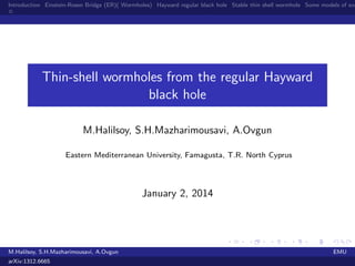 Introduction Einstein-Rosen Bridge (ER)( Wormholes) Hayward regular black hole Stable thin shell wormhole Some models of exo

Thin-shell wormholes from the regular Hayward
black hole
M.Halilsoy, S.H.Mazharimousavi, A.Ovgun
Eastern Mediterranean University, Famagusta, T.R. North Cyprus

January 2, 2014

M.Halilsoy, S.H.Mazharimousavi, A.Ovgun
arXiv:1312.6665

EMU

 