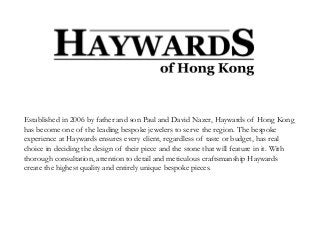 Established in 2006 by father and son Paul and David Nazer, Haywards of Hong Kong
has become one of the leading bespoke jewelers to serve the region. The bespoke
experience at Haywards ensures every client, regardless of taste or budget, has real
choice in deciding the design of their piece and the stone that will feature in it. With
thorough consultation, attention to detail and meticulous craftsmanship Haywards
create the highest quality and entirely unique bespoke pieces.
 