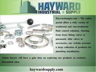 haywardsupply.com
Haywardsupply.com – The online
portal offers a wide variety of
traditional and non-traditional
fluid control solutions. Starting
from brass fitting valves to
pneumatic slide valves to
accessories, our website presents
a large collection of products for
plumbing installations.
Online buyers will have a gala time on exploring our products at exclusive
discounted rates.
 