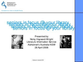 Dementia is a National Health Priority
Alzheimer’s Australia NSW
seniors in focus @ your libraryseniors in focus @ your libraryseniors in focus @ your libraryseniors in focus @ your library
Presented by
Nicky Hayward-Wright
Library & Information Service
Alzheimer’s Australia NSW
28 April 2008
 